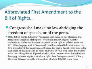 Abbreviated First Amendment to the
Bill of Rights…
Congress shall make no law abridging the
freedom of speech, or of the press.
 If the Bill of Rights did not say “Congress shall make no law abridging the
freedom of speech or of the press” would that mean Congress had the
authority to outlaw our freedom of speech or our right to publish as we see
fit? Who disagrees with Jefferson and Hamilton, who thinks that absent the
first amendment that congress could pass a law saying I can’t come here today
and speak or that you can’t go home and write in your blog that I don’t know
what I’m talking about? If you think that, does that mean you don’t think we
have any inherent rights, that all our rights flow from government? Clearly
there are different possible philosophies of where RIGHTS come from.
17
 