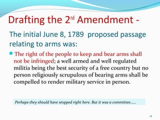The initial June 8, 1789 proposed passage
relating to arms was:
The right of the people to keep and bear arms shall
not be infringed; a well armed and well regulated
militia being the best security of a free country but no
person religiously scrupulous of bearing arms shall be
compelled to render military service in person.
Perhaps they should have stopped right here. But it was a committee……
18
Drafting the 2nd
Amendment -
 