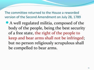 The committee returned to the House a reworded
version of the Second Amendment on July 28, 1789
A well regulated militia, composed of the
body of the people, being the best security
of a free state, the right of the people to
keep and bear arms shall not be infringed;
but no person religiously scrupulous shall
be compelled to bear arms.
19
 