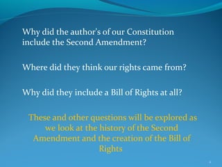 Why did the author's of our Constitution
include the Second Amendment?
Where did they think our rights came from?
Why did they include a Bill of Rights at all?
These and other questions will be explored as
we look at the history of the Second
Amendment and the creation of the Bill of
Rights
2
 
