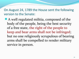 On August 24, 1789 the House sent the following
version to the Senate:
A well regulated militia, composed of the
body of the people, being the best security
of a free state, the right of the people to
keep and bear arms shall not be infringed;
but no one religiously scrupulous of bearing
arms shall be compelled to render military
service in person.
20
 