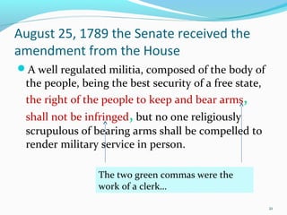 August 25, 1789 the Senate received the
amendment from the House
A well regulated militia, composed of the body of
the people, being the best security of a free state,
the right of the people to keep and bear arms,
shall not be infringed, but no one religiously
scrupulous of bearing arms shall be compelled to
render military service in person.
The two green commas were the
work of a clerk…
21
 