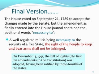The House voted on September 21, 1789 to accept the
changes made by the Senate, but the amendment as
finally entered into the House journal contained the
additional words "necessary to":
A well regulated militia being necessary to the
security of a free State, the right of the People to keep
and bear arms shall not be infringed.
On December 15, 1791, the Bill of Rights (the first
ten amendments to the Constitution) was
adopted, having been ratified by three-fourths of
the states.
24
Final Version…….
 