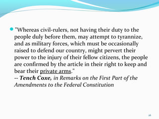 "Whereas civil-rulers, not having their duty to the
people duly before them, may attempt to tyrannize,
and as military forces, which must be occasionally
raised to defend our country, might pervert their
power to the injury of their fellow citizens, the people
are confirmed by the article in their right to keep and
bear their private arms."
-- Tench Coxe, in Remarks on the First Part of the
Amendments to the Federal Constitution
26
 
