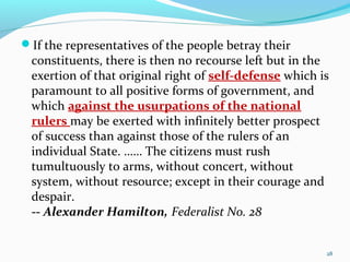 If the representatives of the people betray their
constituents, there is then no recourse left but in the
exertion of that original right of self-defense which is
paramount to all positive forms of government, and
which against the usurpations of the national
rulers may be exerted with infinitely better prospect
of success than against those of the rulers of an
individual State. …… The citizens must rush
tumultuously to arms, without concert, without
system, without resource; except in their courage and
despair.
-- Alexander Hamilton, Federalist No. 28
28
 