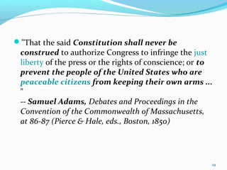 "That the said Constitution shall never be
construed to authorize Congress to infringe the just
liberty of the press or the rights of conscience; or to
prevent the people of the United States who are
peaceable citizens from keeping their own arms ...
"
-- Samuel Adams, Debates and Proceedings in the
Convention of the Commonwealth of Massachusetts,
at 86-87 (Pierce & Hale, eds., Boston, 1850)
29
 
