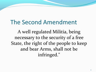The Second Amendment
A well regulated Militia, being
necessary to the security of a free
State, the right of the people to keep
and bear Arms, shall not be
infringed."
3
 