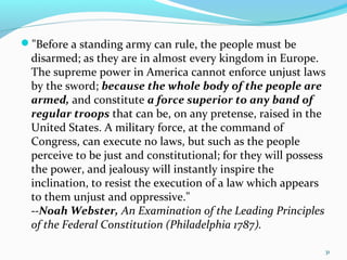 "Before a standing army can rule, the people must be
disarmed; as they are in almost every kingdom in Europe.
The supreme power in America cannot enforce unjust laws
by the sword; because the whole body of the people are
armed, and constitute a force superior to any band of
regular troops that can be, on any pretense, raised in the
United States. A military force, at the command of
Congress, can execute no laws, but such as the people
perceive to be just and constitutional; for they will possess
the power, and jealousy will instantly inspire the
inclination, to resist the execution of a law which appears
to them unjust and oppressive."
--Noah Webster, An Examination of the Leading Principles
of the Federal Constitution (Philadelphia 1787).
31
 