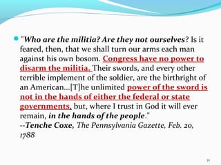 "Who are the militia? Are they not ourselves? Is it
feared, then, that we shall turn our arms each man
against his own bosom. Congress have no power to
disarm the militia. Their swords, and every other
terrible implement of the soldier, are the birthright of
an American...[T]he unlimited power of the sword is
not in the hands of either the federal or state
governments, but, where I trust in God it will ever
remain, in the hands of the people."
--Tenche Coxe, The Pennsylvania Gazette, Feb. 20,
1788
32
 