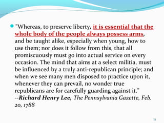 "Whereas, to preserve liberty, it is essential that the
whole body of the people always possess arms,
and be taught alike, especially when young, how to
use them; nor does it follow from this, that all
promiscuously must go into actual service on every
occasion. The mind that aims at a select militia, must
be influenced by a truly anti-republican principle; and
when we see many men disposed to practice upon it,
whenever they can prevail, no wonder true
republicans are for carefully guarding against it."
--Richard Henry Lee, The Pennsylvania Gazette, Feb.
20, 1788
33
 