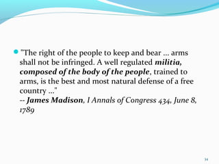 "The right of the people to keep and bear ... arms
shall not be infringed. A well regulated militia,
composed of the body of the people, trained to
arms, is the best and most natural defense of a free
country ..."
-- James Madison, I Annals of Congress 434, June 8,
1789
34
 