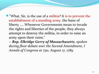 "What, Sir, is the use of a militia? It is to prevent the
establishment of a standing army, the bane of
liberty .... Whenever Governments mean to invade
the rights and liberties of the people, they always
attempt to destroy the militia, in order to raise an
army upon their ruins."
-- Rep. Elbridge Gerry of Massachusetts, spoken
during floor debate over the Second Amendment, I
Annals of Congress at 750, August 17, 1789
35
 