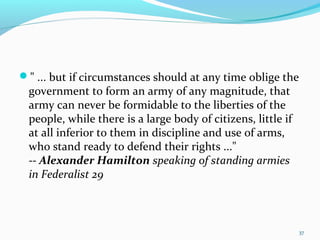 " ... but if circumstances should at any time oblige the
government to form an army of any magnitude, that
army can never be formidable to the liberties of the
people, while there is a large body of citizens, little if
at all inferior to them in discipline and use of arms,
who stand ready to defend their rights ..."
-- Alexander Hamilton speaking of standing armies
in Federalist 29
37
 