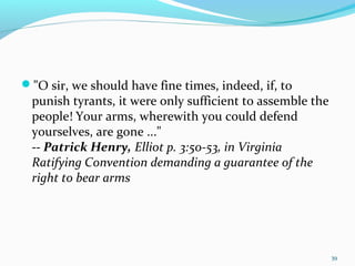 "O sir, we should have fine times, indeed, if, to
punish tyrants, it were only sufficient to assemble the
people! Your arms, wherewith you could defend
yourselves, are gone ..."
-- Patrick Henry, Elliot p. 3:50-53, in Virginia
Ratifying Convention demanding a guarantee of the
right to bear arms
39
 