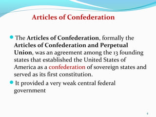 The Articles of Confederation, formally the
Articles of Confederation and Perpetual
Union, was an agreement among the 13 founding
states that established the United States of
America as a confederation of sovereign states and
served as its first constitution.
It provided a very weak central federal
government
4
Articles of Confederation
 
