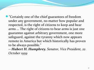 "Certainly one of the chief guarantees of freedom
under any government, no matter how popular and
respected, is the right of citizens to keep and bear
arms ... The right of citizens to bear arms is just one
guarantee against arbitrary government, one more
safeguard, against the tyranny which now appears
remote in America but which historically has proven
to be always possible."
-- Hubert H. Humphrey, Senator, Vice President, 22
October 1959
41
 