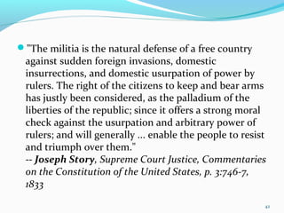 "The militia is the natural defense of a free country
against sudden foreign invasions, domestic
insurrections, and domestic usurpation of power by
rulers. The right of the citizens to keep and bear arms
has justly been considered, as the palladium of the
liberties of the republic; since it offers a strong moral
check against the usurpation and arbitrary power of
rulers; and will generally ... enable the people to resist
and triumph over them."
-- Joseph Story, Supreme Court Justice, Commentaries
on the Constitution of the United States, p. 3:746-7,
1833
42
 