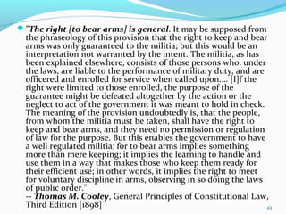 "The right [to bear arms] is general. It may be supposed from
the phraseology of this provision that the right to keep and bear
arms was only guaranteed to the militia; but this would be an
interpretation not warranted by the intent. The militia, as has
been explained elsewhere, consists of those persons who, under
the laws, are liable to the performance of military duty, and are
officered and enrolled for service when called upon.... [I]f the
right were limited to those enrolled, the purpose of the
guarantee might be defeated altogether by the action or the
neglect to act of the government it was meant to hold in check.
The meaning of the provision undoubtedly is, that the people,
from whom the militia must be taken, shall have the right to
keep and bear arms, and they need no permission or regulation
of law for the purpose. But this enables the government to have
a well regulated militia; for to bear arms implies something
more than mere keeping; it implies the learning to handle and
use them in a way that makes those who keep them ready for
their efficient use; in other words, it implies the right to meet
for voluntary discipline in arms, observing in so doing the laws
of public order."
-- Thomas M. Cooley, General Principles of Constitutional Law,
Third Edition [1898] 43
 