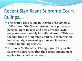 Recent Significant Supreme Court
Rulings….
The court's 2008 ruling in District of Columbia v.
Heller found "the Second Amendment protects a
personal right to keep and bear arms for lawful
purposes, most notably for self-defense ..." This was
the first time the Supreme Court said there was an
individual right to owning a gun and it was not
related to military service.
In 2010 in McDonald v. Chicago, 561 U.S. 3025 the
Supreme Court ruled that the Second Amendment
applies to the individual states.
44
 