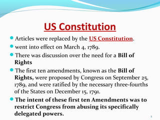 US Constitution
Articles were replaced by the US Constitution.
went into effect on March 4, 1789.
There was discussion over the need for a Bill of
Rights
The first ten amendments, known as the Bill of
Rights, were proposed by Congress on September 25,
1789, and were ratified by the necessary three-fourths
of the States on December 15, 1791.
The intent of these first ten Amendments was to
restrict Congress from abusing its specifically
delegated powers. 5
 