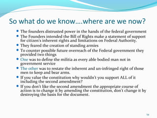 So what do we know….where are we now?
 The founders distrusted power in the hands of the federal government
 The Founders intended the Bill of Rights make a statement of support
for citizen’s inherent rights and limitations on Federal Authority.
 They feared the creation of standing armies
 To counter possible future overreach of the Federal government they
provided two things
 One was to define the militia as every able bodied man not in
government service
 The other was to restate the inherent and un-infringed right of those
men to keep and bear arms.
 If you value the constitution why wouldn’t you support ALL of it
including the second amendment?
 If you don’t like the second amendment the appropriate course of
action is to change it by amending the constitution, don’t change it by
destroying the basis for the document.
54
 