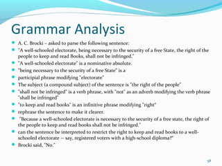 Grammar Analysis
 A. C. Brocki – asked to parse the following sentence:
 "A well-schooled electorate, being necessary to the security of a free State, the right of the
people to keep and read Books, shall not be infringed."
 "A well-schooled electorate" is a nominative absolute.
 "being necessary to the security of a free State" is a
 participial phrase modifying "electorate"
 The subject (a compound subject) of the sentence is "the right of the people"
 "shall not be infringed" is a verb phrase, with "not" as an adverb modifying the verb phrase
"shall be infringed"
 "to keep and read books" is an infinitive phrase modifying "right“
 rephrase the sentence to make it clearer.
 "Because a well-schooled electorate is necessary to the security of a free state, the right of
the people to keep and read books shall not be infringed."
 can the sentence be interpreted to restrict the right to keep and read books to a well-
schooled electorate -- say, registered voters with a high-school diploma?“
 Brocki said, "No."
58
 