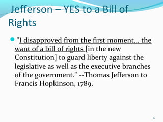 "I disapproved from the first moment... the
want of a bill of rights [in the new
Constitution] to guard liberty against the
legislative as well as the executive branches
of the government." --Thomas Jefferson to
Francis Hopkinson, 1789.
6
Jefferson – YES to a Bill of
Rights
 