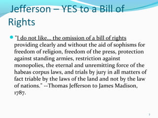 "I do not like... the omission of a bill of rights
providing clearly and without the aid of sophisms for
freedom of religion, freedom of the press, protection
against standing armies, restriction against
monopolies, the eternal and unremitting force of the
habeas corpus laws, and trials by jury in all matters of
fact triable by the laws of the land and not by the law
of nations." --Thomas Jefferson to James Madison,
1787.
7
Jefferson – YES to a Bill of
Rights
 