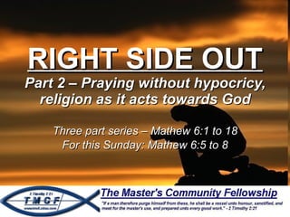 RIGHT SIDE OUT Part 2 – Praying without hypocricy, religion as it acts towards God Three part series – Mathew 6:1 to 18 For this Sunday: Mathew 6:5 to 8 