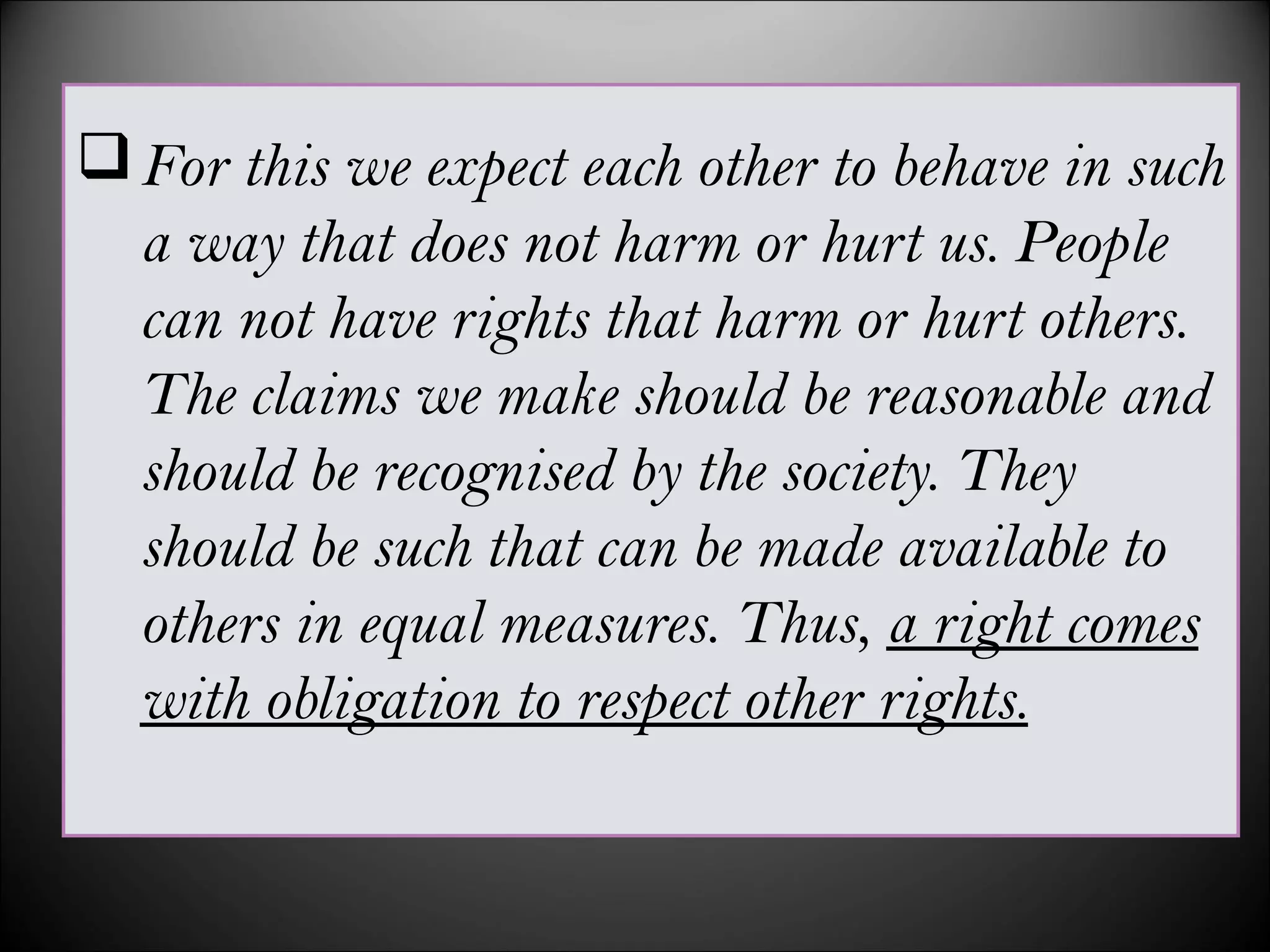 For this we expect each other to behave in such
a way that does not harm or hurt us. People
can not have rights that harm or hurt others.
The claims we make should be reasonable and
should be recognised by the society. They
should be such that can be made available to
others in equal measures. Thus, a right comes
with obligation to respect other rights.
 