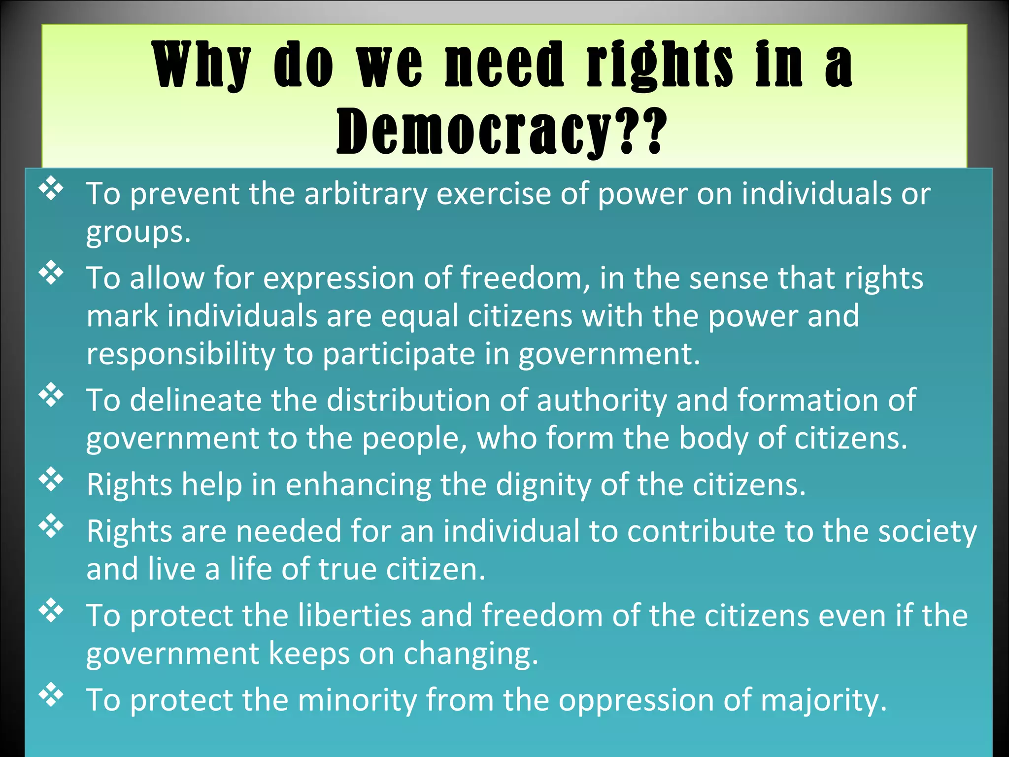 Why do we need rights in a
Democracy??
Why do we need rights in a
Democracy??
 To prevent the arbitrary exercise of power on individuals or
groups.
 To allow for expression of freedom, in the sense that rights
mark individuals are equal citizens with the power and
responsibility to participate in government.
 To delineate the distribution of authority and formation of
government to the people, who form the body of citizens.
 Rights help in enhancing the dignity of the citizens.
 Rights are needed for an individual to contribute to the society
and live a life of true citizen.
 To protect the liberties and freedom of the citizens even if the
government keeps on changing.
 To protect the minority from the oppression of majority.
 To prevent the arbitrary exercise of power on individuals or
groups.
 To allow for expression of freedom, in the sense that rights
mark individuals are equal citizens with the power and
responsibility to participate in government.
 To delineate the distribution of authority and formation of
government to the people, who form the body of citizens.
 Rights help in enhancing the dignity of the citizens.
 Rights are needed for an individual to contribute to the society
and live a life of true citizen.
 To protect the liberties and freedom of the citizens even if the
government keeps on changing.
 To protect the minority from the oppression of majority.
 