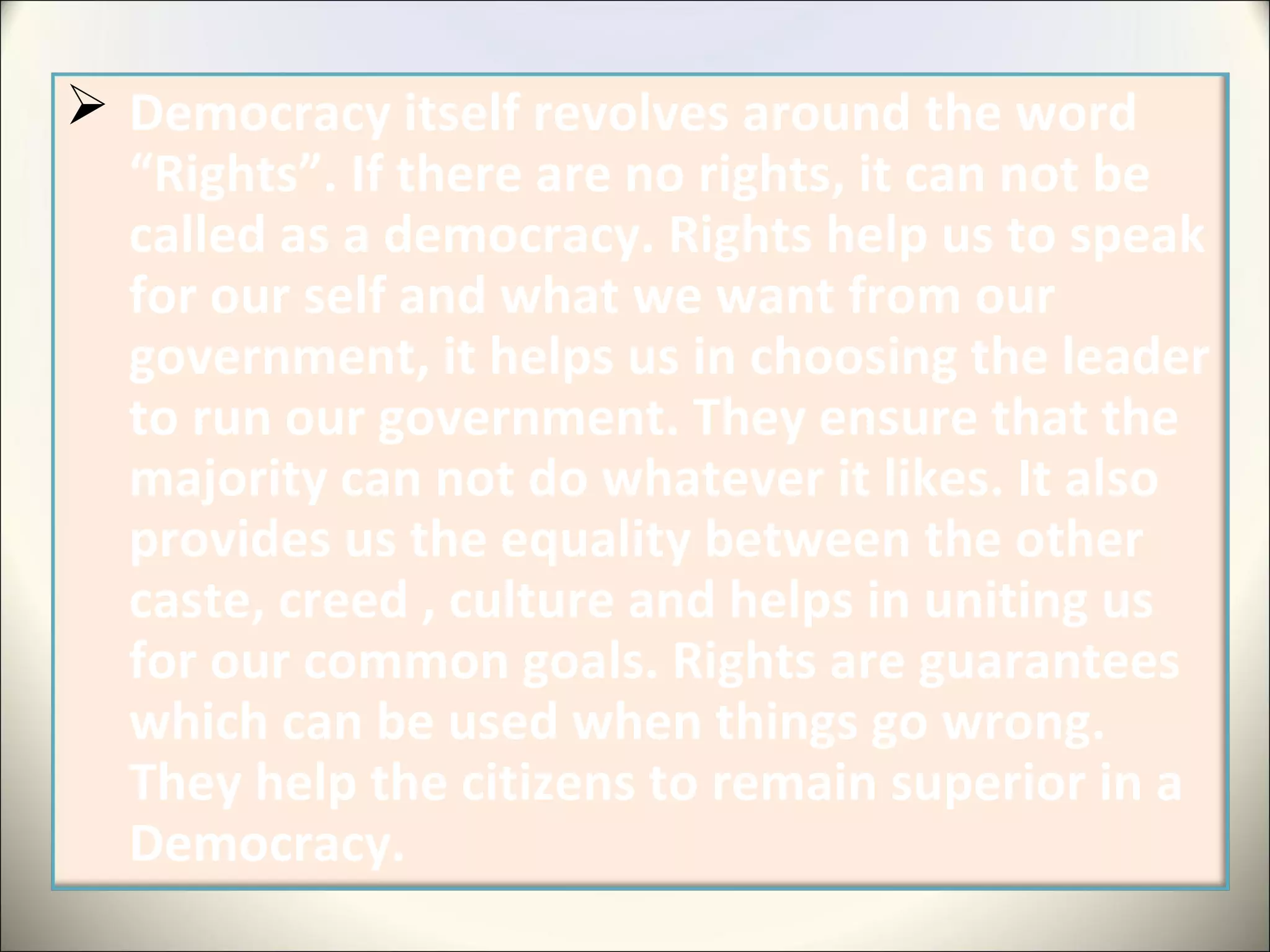  Democracy itself revolves around the word
“Rights”. If there are no rights, it can not be
called as a democracy. Rights help us to speak
for our self and what we want from our
government, it helps us in choosing the leader
to run our government. They ensure that the
majority can not do whatever it likes. It also
provides us the equality between the other
caste, creed , culture and helps in uniting us
for our common goals. Rights are guarantees
which can be used when things go wrong.
They help the citizens to remain superior in a
Democracy.
 