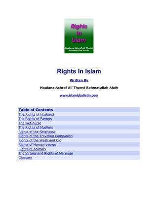 Rights In Islam
                                Written By

             Maulana Ashraf Ali Thanvi Rahmatullah Alaih

                         www.islamicbulletin.com 
 

Table of Contents
The Rights of Husband
The Rights of Parents
The wet-nurse
The Rights of Muslims
Rights of the Neighbour
Rights of the Traveling Companion
Rights of the Weak and Old
Rights of Human beings
Rights of Animals
The Virtues and Rights of Marriage
Glossary
 