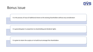 Bonus issue
It is the process of issue of additional shares to the existing shareholders without any consideration
It is generally given in proportion to shareholding and dividend rights
It is given to retain the surplus or to build trust amongst the shareholders
 