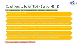 Conditions to be fulfilled – Section 63 (2)
Such issue is authorised by its AOA
Board and members consent has to be obtained in Board and general meeting respectively
Company has not defaulted in payment of interest or principal in respect of fixed deposits or debt securities issued by it
Company has not defaulted in respect of the payment of statutory dues of the employees, such as, contribution to
provident fund, gratuity and bonus
Partly paid-up shares, if any outstanding on the date of allotment, are made fully paid-up
Once recommendation has been given by the Board, it shall not subsequently withdraw the same
The following conditions have to be fulfilled for issue of bonus shares by the Company:
The bonus shares shall not be issued in lieu of dividend
 