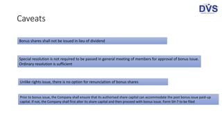 Caveats
Bonus shares shall not be issued in lieu of dividend
Special resolution is not required to be passed in general meeting of members for approval of bonus issue.
Ordinary resolution is sufficient
Unlike rights issue, there is no option for renunciation of bonus shares
Prior to bonus issue, the Company shall ensure that its authorised share capital can accommodate the post bonus issue paid-up
capital. If not, the Company shall first alter its share capital and then proceed with bonus issue. Form SH-7 to be filed
 