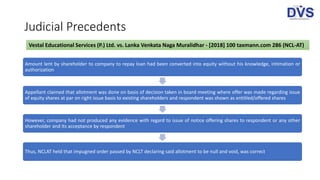 Judicial Precedents
Vestal Educational Services (P.) Ltd. vs. Lanka Venkata Naga Muralidhar - [2018] 100 taxmann.com 286 (NCL-AT)
Amount lent by shareholder to company to repay loan had been converted into equity without his knowledge, intimation or
authorization
Appellant claimed that allotment was done on basis of decision taken in board meeting where offer was made regarding issue
of equity shares at par on right issue basis to existing shareholders and respondent was shown as entitled/offered shares
However, company had not produced any evidence with regard to issue of notice offering shares to respondent or any other
shareholder and its acceptance by respondent
Thus, NCLAT held that impugned order passed by NCLT declaring said allotment to be null and void, was correct
 