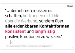 "Unternehmen müssen es
schaffen, bei Kunden nicht bloss
über die Werbung, sondern über
alle erdenkbaren Kontaktformen
konsistent und langfristig
positive Emotionen zu wecken."
Zitat: Uta Jüttner, Projektleiterin am Competence Center für Dienstleistungsmanagement der Hochschule für Wirtschaft in Luzern,
im Buch "Kundenerlebnismanagement - Praxisorientierte Handlungsanleitungen für Dienstleistungsunternehmen"

                                                                                                                                  13
 