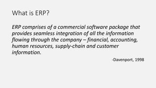 What is ERP?
ERP comprises of a commercial software package that
provides seamless integration of all the information
flowing through the company – financial, accounting,
human resources, supply-chain and customer
information.
-Davenport, 1998