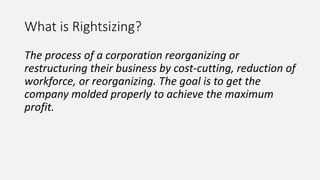 What is Rightsizing?
The process of a corporation reorganizing or
restructuring their business by cost-cutting, reduction of
workforce, or reorganizing. The goal is to get the
company molded properly to achieve the maximum
profit.