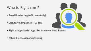 Who to Right size ?
• Avoid Dumbsizing (APL case study)
• Statutory Compliance (TCS case)
• Right sizing criteria ( Age , Performance, Cost, Biases)
• Other direct costs of rightsizing