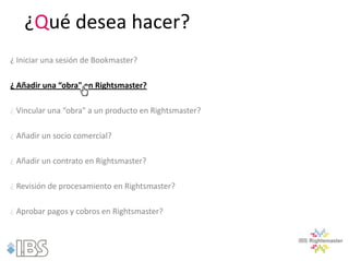 ¿Qué desea hacer?
¿ Iniciar una sesión de Bookmaster?

¿ Añadir una “obra" en Rightsmaster?

¿ Vincular una “obra" a un producto en Rightsmaster?

¿ Añadir un socio comercial?

¿ Añadir un contrato en Rightsmaster?

¿ Revisión de procesamiento en Rightsmaster?

¿ Aprobar pagos y cobros en Rightsmaster?
 