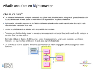 Añadir una obra en Rightsmaster

¿Qué es una “obra"?
• Las obras se definen como cualquier contenido, incluyendo texto, material gráfico, fotografías, grabaciones de audio
  o cualquier iteración de ellos donde se debe reconocer legalmente la propiedad intelectual.

• Rightsmaster utiliza el nuevo módulo de Gestión de Obras de Bookmaster para la identificación de una obra y la
  colección de los metadatos de la obra.

• La obra es principalmente la relación entre un producto y un contrato.

• Productos son distintos de las obras, ya que son una representación comercial de una obra u obras. Un producto se
  compone de al menos una obra.

• Dentro del módulo de Gestión de Obras, una o varias obras se asignan a un producto parecido a una lista de
  materiales con el porcentaje contribución de cada obra al producto definido.

• Los contratos al nivel de las obras definen los contratantes que deben ser pagados o facturados por las ventas
  realizadas.
 