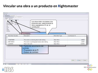 Vincular una obra a un producto en Rightsmaster



                        Las obras están vinculadas a los
                        productos aquí, seleccionando la
                        obra y agregando el % de la
                        contribución



            Contratos:
          Datos básicos:

             • Número del contrato
          • Tipo de producto
             • Nombre producto
          • Número de del contrato
             • Tipo de contrato
          • Descripción del producto
             • Fecha del producto
          • Jerarquíade inicio del contrato
             • Fecha de vencimiento del
             contrato
             • Propietario de la PI
             • Estado de contrato
 