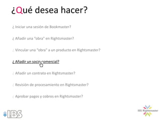 ¿Qué desea hacer?
¿ Iniciar una sesión de Bookmaster?

¿ Añadir una “obra" en Rightsmaster?

¿ Vincular una “obra" a un producto en Rightsmaster?

¿ Añadir un socio comercial?

¿ Añadir un contrato en Rightsmaster?

¿ Revisión de procesamiento en Rightsmaster?

¿ Aprobar pagos y cobros en Rightsmaster?
 