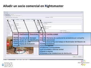 Añadir un socio comercial en Rightsmaster




      Datos básicos:
             Clasificaciones:
                            Direcciones, teléfono y correo electrónico
                                           Partes Relacionadas
                                                Cuentas a Cobrar
                                                    Cuentas a pagar

      •Nombres de la empresa
               •Nombre de la •Ilimitado            •Números de de cuenta de los acreedores por
                                                      •Números cuentas de tipo de relación, compañía operacional
                              clasificación Vincula socios comerciales por los deudores pores compañía
      •Números de la de la clasificación por tipo•Inicia el flujo de trabajo en Bookmaster del Maestro de Deudores
               •Grupo empresa •Identificado decir,    operacional
      •Dirección de comercio
               •Fecha de inicio                       •Inicia el flujo de trabajo en Bookmaster del Maestro de
      •Teléfono y correo electrónico
               •Fecha de finalización       •Contactos con empresas
                                                      Acreedores
      principal                             •Autores a agentes
                                            •Profesores a Universidades
                                            •Las sucursales a oficinas central
                                            •Esposo a esposa
                                            •Empresas a las instalaciones de distribución
 