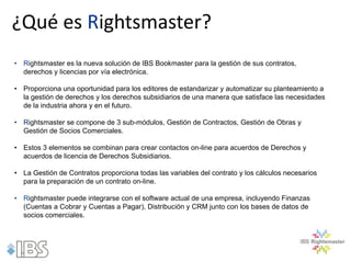 ¿Qué es Rightsmaster?
• Rightsmaster es la nueva solución de IBS Bookmaster para la gestión de sus contratos,
  derechos y licencias por vía electrónica.

• Proporciona una oportunidad para los editores de estandarizar y automatizar su planteamiento a
  la gestión de derechos y los derechos subsidiarios de una manera que satisface las necesidades
  de la industria ahora y en el futuro.

• Rightsmaster se compone de 3 sub-módulos, Gestión de Contractos, Gestión de Obras y
  Gestión de Socios Comerciales.

• Estos 3 elementos se combinan para crear contactos on-line para acuerdos de Derechos y
  acuerdos de licencia de Derechos Subsidiarios.

• La Gestión de Contratos proporciona todas las variables del contrato y los cálculos necesarios
  para la preparación de un contrato on-line.

• Rightsmaster puede integrarse con el software actual de una empresa, incluyendo Finanzas
  (Cuentas a Cobrar y Cuentas a Pagar), Distribución y CRM junto con los bases de datos de
  socios comerciales.
 