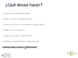 ¿Qué desea hacer?
¿ Iniciar una sesión de Bookmaster?

¿ Añadir una “obra" en Rightsmaster?

¿ Vincular una “obra" a un producto en Rightsmaster?

¿ Añadir un socio comercial?

¿ Añadir un contrato en Rightsmaster?

¿ Revisión de procesamiento en Rightsmaster?

¿ Aprobar pagos y cobros en Rightsmaster?
 