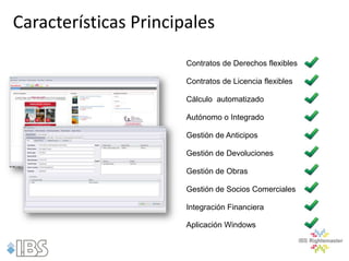 Características Principales
                       Contratos de Derechos flexibles

                       Contratos de Licencia flexibles

                       Cálculo automatizado

                       Autónomo o Integrado

                       Gestión de Anticipos

                       Gestión de Devoluciones

                       Gestión de Obras

                       Gestión de Socios Comerciales

                       Integración Financiera

                       Aplicación Windows
 
