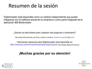 Resumen de la sesión
Rightsmaster está disponible como un módulo independiente que puede
integrarse con el software actual de su empresa ó como parte integrada de la
aplicación IBS Bookmaster



          ¿Sonido ya está abierto para cualquier otra pregunta o comentario?

            Para más informaciones, por favor, enviar un email a: christina.mckechnie@ibs.net


              Información adicional sobre Rightsmaster está disponible en
      http://www.ibs.net/en/industries/publishing/products/ (Ref: Royalties, Rights & Permissions)



                 ¡Muchas gracias por su atención!
 